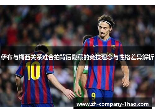 伊布与梅西关系难合拍背后隐藏的竞技理念与性格差异解析