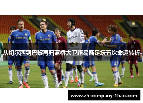 从切尔西到巴黎再归蓝桥大卫路易斯足坛五次命运转折 从切尔西到巴黎再归蓝桥大卫路易斯足坛五次命运转折