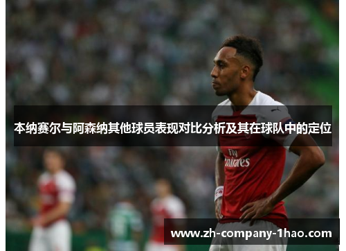 本纳赛尔与阿森纳其他球员表现对比分析及其在球队中的定位 本纳赛尔与阿森纳其他球员表现对比分析及其在球队中的定位