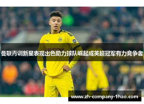 曼联青训新星表现出色助力球队崛起成英超冠军有力竞争者 曼联青训新星表现出色助力球队崛起成英超冠军有力竞争者