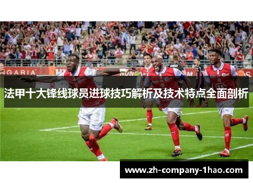 法甲十大锋线球员进球技巧解析及技术特点全面剖析 法甲十大锋线球员进球技巧解析及技术特点全面剖析