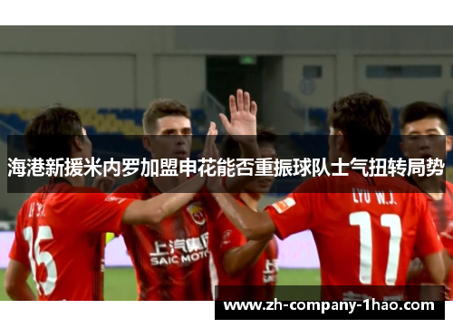 海港新援米内罗加盟申花能否重振球队士气扭转局势 海港新援米内罗加盟申花能否重振球队士气扭转局势