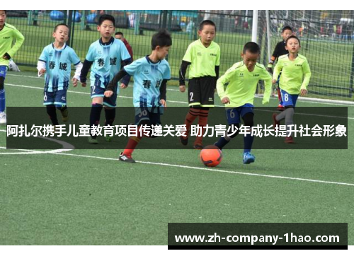 阿扎尔携手儿童教育项目传递关爱 助力青少年成长提升社会形象 阿扎尔携手儿童教育项目传递关爱 助力青少年成长提升社会形象